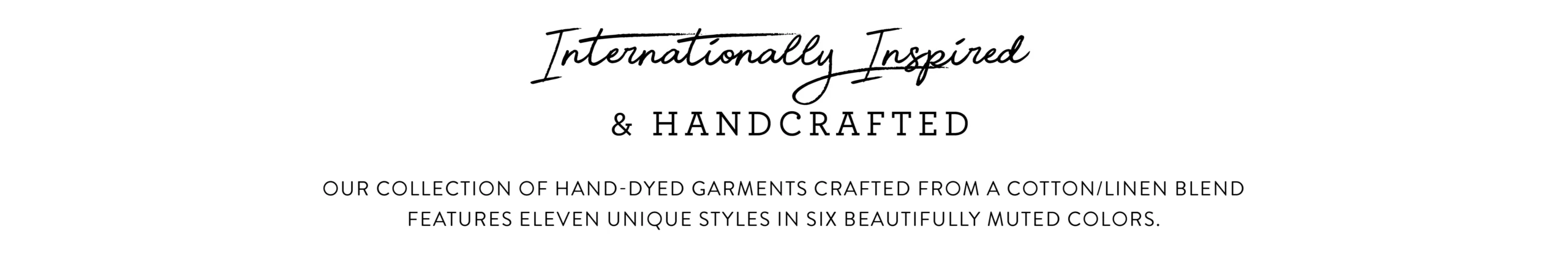Internationally Inspired and handcrafted. Our collection of hand-dyed garments crafted from a cotton/linen blend features eleven unique styles in six beautifully muted colors. 